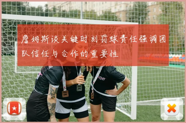 詹姆斯谈关键时刻罚球责任强调团队信任与合作的重要性