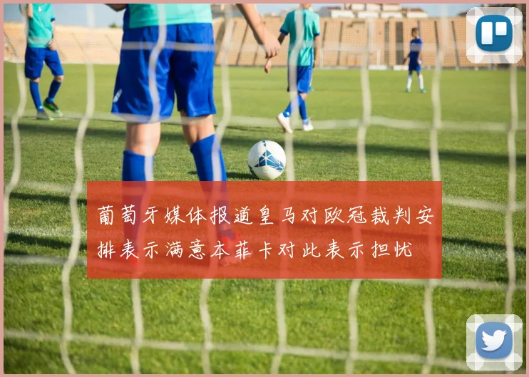 葡萄牙媒体报道皇马对欧冠裁判安排表示满意本菲卡对此表示担忧