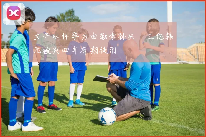 女子以怀孕为由勒索孙兴慜三亿韩元被判四年有期徒刑