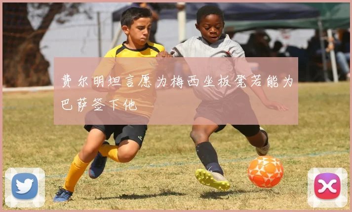 费尔明坦言愿为梅西坐板凳若能为巴萨签下他