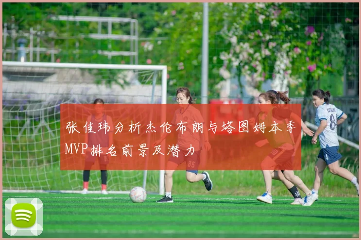 张佳玮分析杰伦布朗与塔图姆本季MVP排名前景及潜力