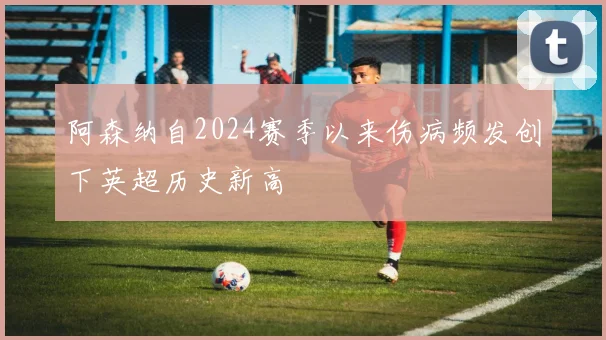 阿森纳自2024赛季以来伤病频发创下英超历史新高