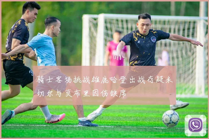 骑士客场挑战雄鹿哈登出战存疑米切尔与莫布里因伤缺席