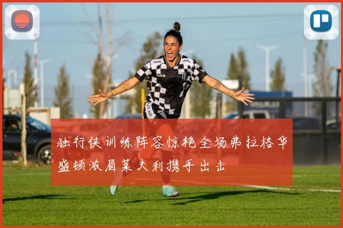 独行侠训练阵容惊艳全场弗拉格华盛顿浓眉莱夫利携手出击