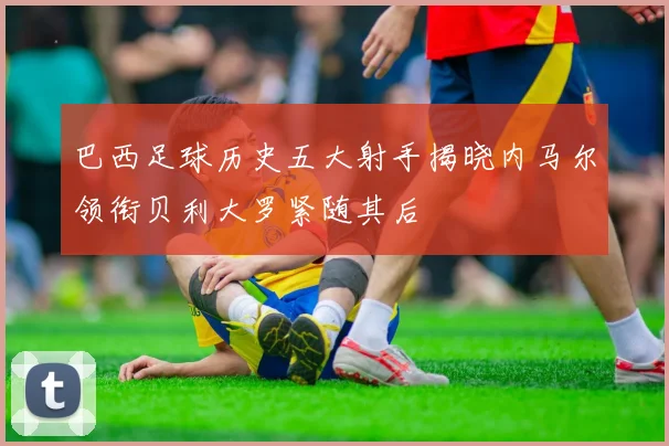 巴西足球历史五大射手揭晓内马尔领衔贝利大罗紧随其后