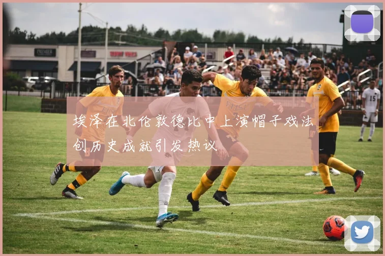 埃泽在北伦敦德比中上演帽子戏法创历史成就引发热议
