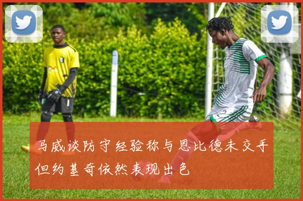 马威谈防守经验称与恩比德未交手但约基奇依然表现出色