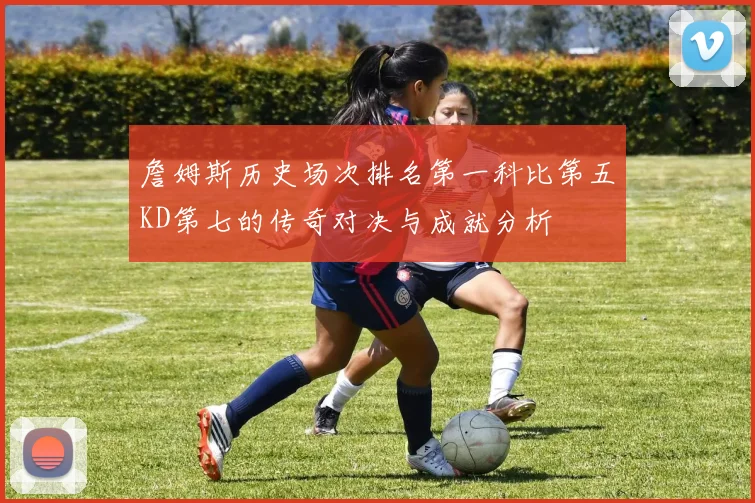 詹姆斯历史场次排名第一科比第五KD第七的传奇对决与成就分析