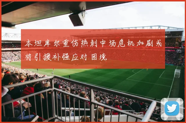 本坦库尔重伤热刺中场危机加剧或将引援补强应对困境