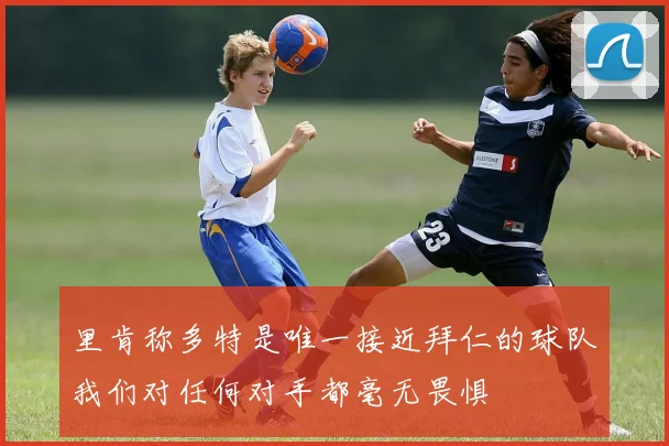 里肯称多特是唯一接近拜仁的球队我们对任何对手都毫无畏惧